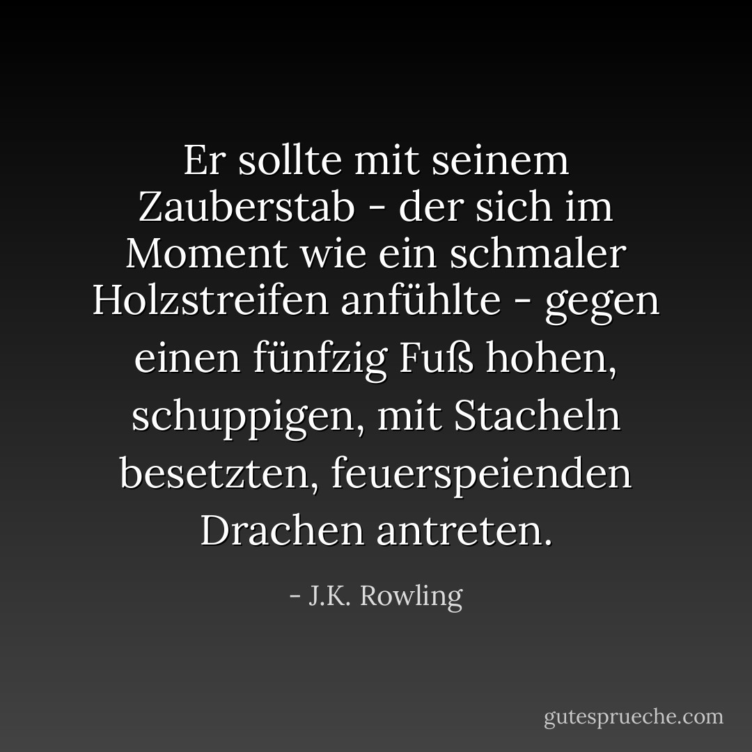 Er sollte mit seinem Zauberstab - der sich im Moment wie ein schmaler Holzstreifen anfühlte - gegen einen fünfzig Fuß hohen, schuppigen, mit Stacheln besetzten, feuerspeienden Drachen antreten. - J.K. Rowling<