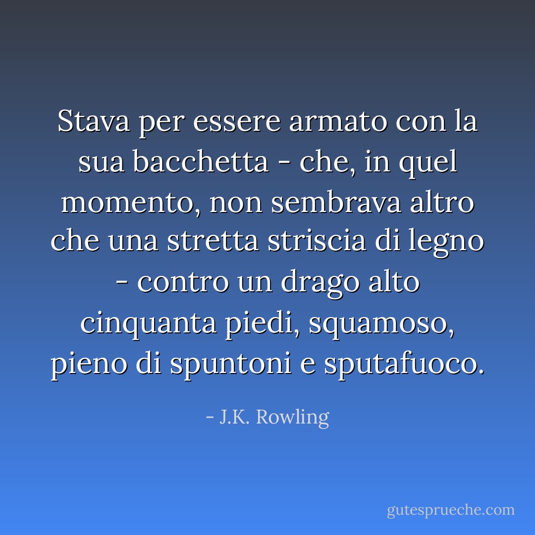 Stava per essere armato con la sua bacchetta - che, in quel momento, non sembrava altro che una stretta striscia di legno - contro un drago alto cinquanta piedi, squamoso, pieno di spuntoni e sputafuoco. - J.K. Rowling