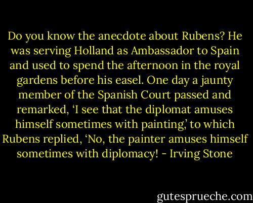 Do you know the anecdote about Rubens? He was serving Holland as Ambassador to Spain and used to spend the afternoon in the royal gardens before his easel. One day a jaunty member of the Spanish Court passed and remarked, ‘I see that the diplomat amuses himself sometimes with painting,’ to which Rubens replied, ‘No, the painter amuses himself sometimes with diplomacy! - Irving Stone