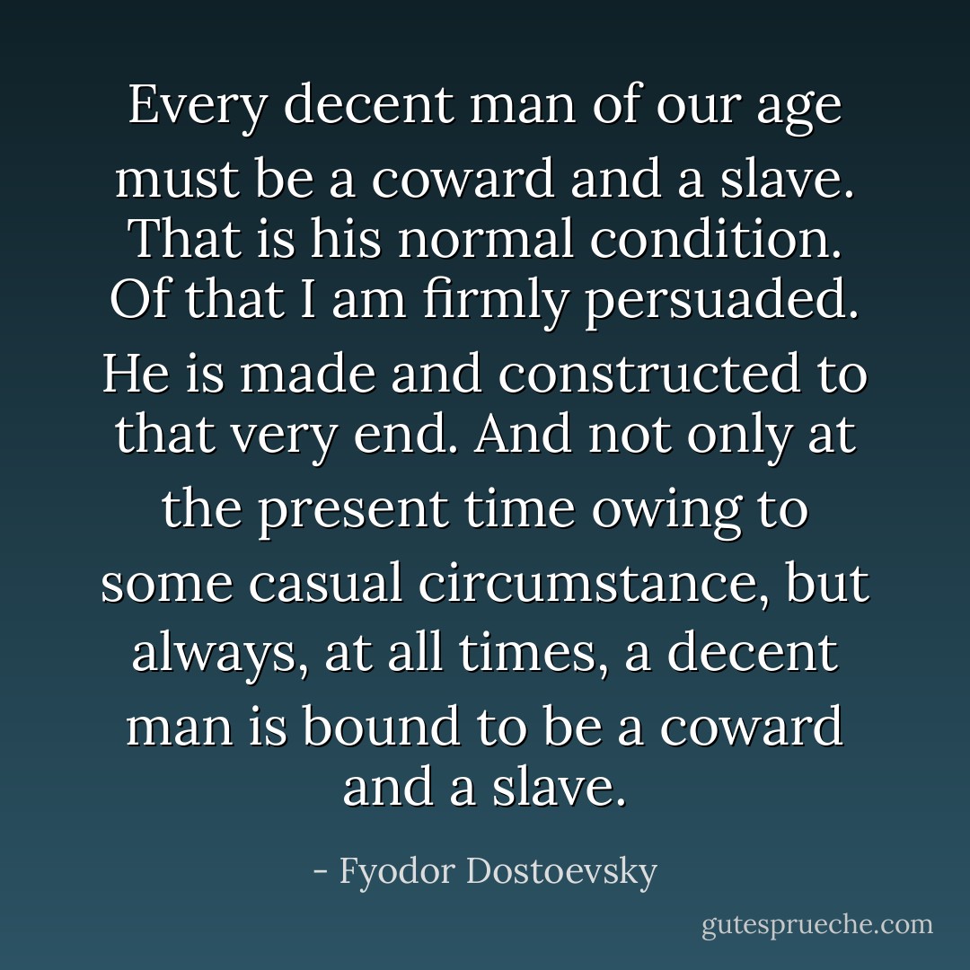 Every decent man of our age must be a coward and a slave. That is his normal condition. Of that I am firmly persuaded. He is made and constructed to that very end. And not only at the present time owing to some casual circumstance, but always, at all times, a decent man is bound to be a coward and a slave. - Fyodor Dostoevsky
