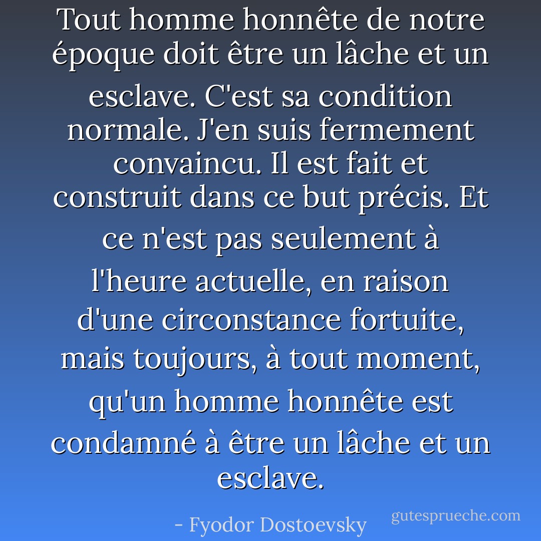 Tout homme honnête de notre époque doit être un lâche et un esclave. C'est sa condition normale. J'en suis fermement convaincu. Il est fait et construit dans ce but précis. Et ce n'est pas seulement à l'heure actuelle, en raison d'une circonstance fortuite, mais toujours, à tout moment, qu'un homme honnête est condamné à être un lâche et un esclave. - Fyodor Dostoevsky