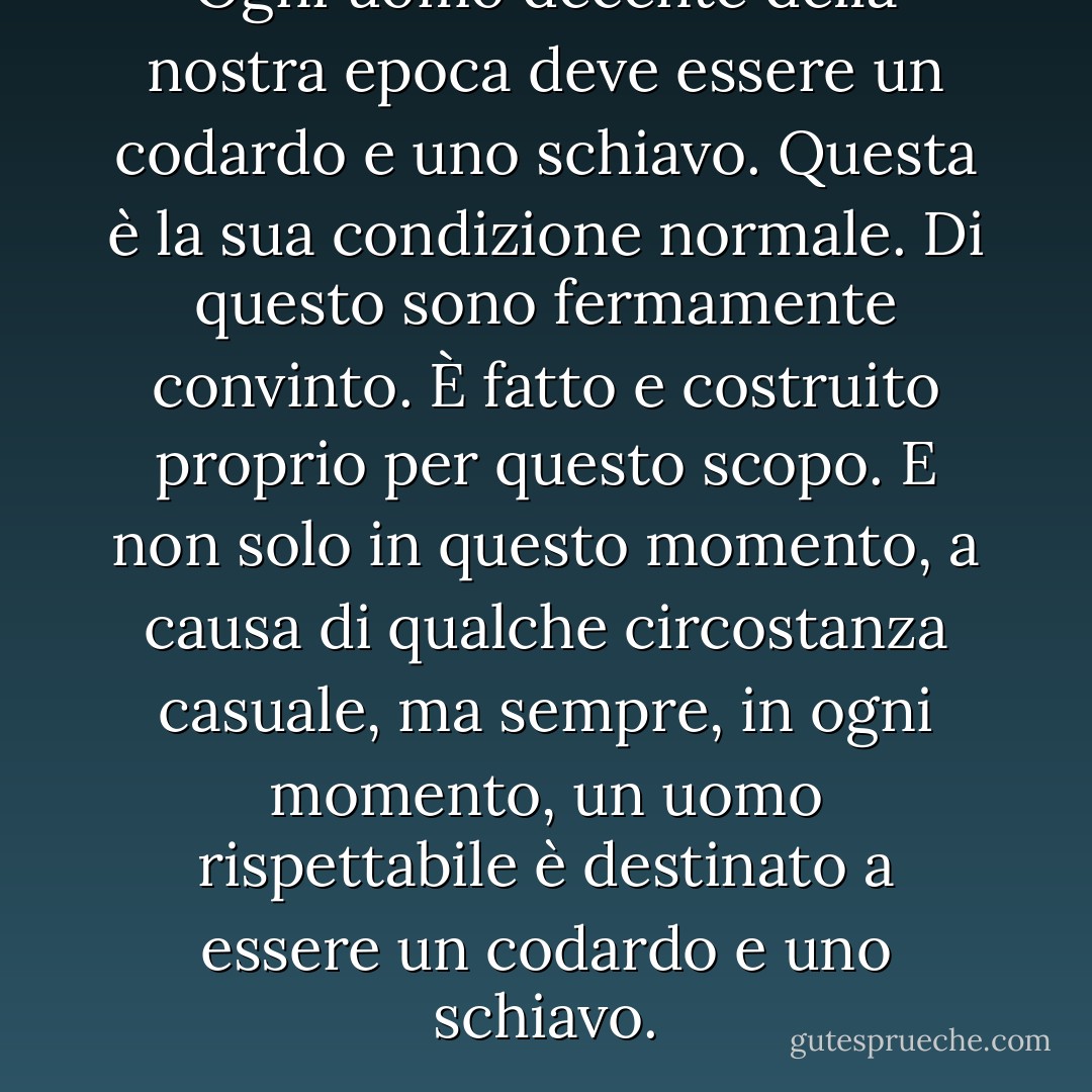 Ogni uomo decente della nostra epoca deve essere un codardo e uno schiavo. Questa è la sua condizione normale. Di questo sono fermamente convinto. È fatto e costruito proprio per questo scopo. E non solo in questo momento, a causa di qualche circostanza casuale, ma sempre, in ogni momento, un uomo rispettabile è destinato a essere un codardo e uno schiavo. - Fyodor Dostoevsky