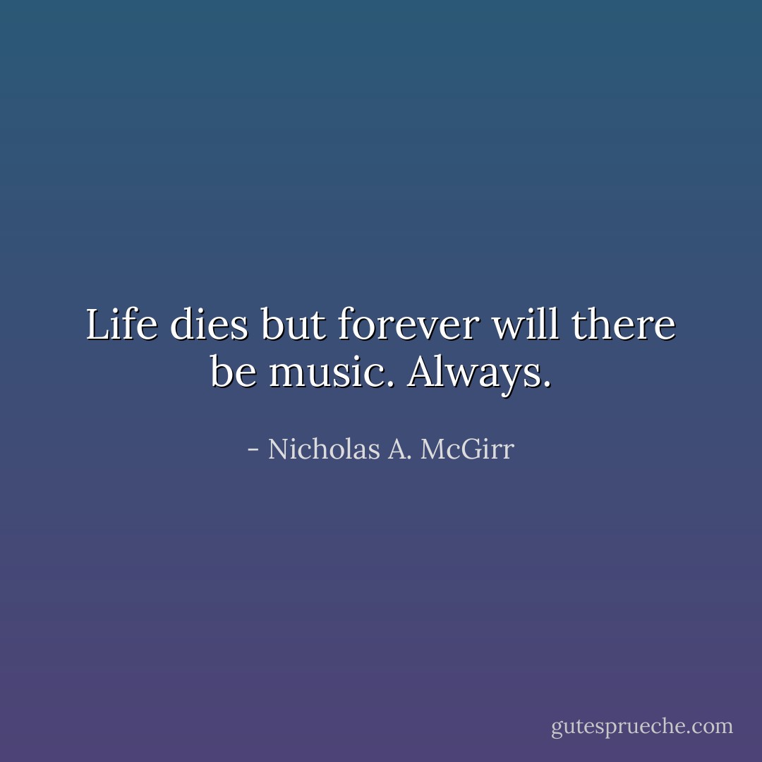 Life dies but forever will there be music. Always. - Nicholas A. McGirr