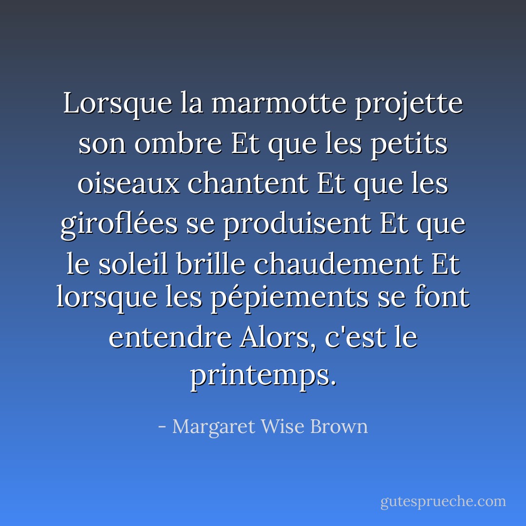 Lorsque la marmotte projette son ombre<br />Et que les petits oiseaux chantent<br />Et que les giroflées se produisent<br />Et que le soleil brille chaudement<br />Et lorsque les pépiements se font entendre<br />Alors, c'est le printemps. - Margaret Wise Brown