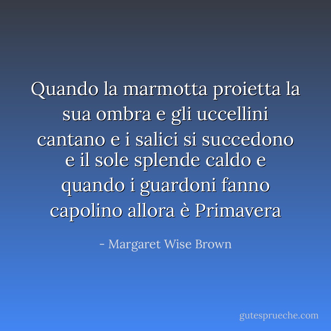 Quando la marmotta proietta la sua ombra<br />e gli uccellini cantano<br />e i salici si succedono<br />e il sole splende caldo<br />e quando i guardoni fanno capolino<br />allora è Primavera - Margaret Wise Brown