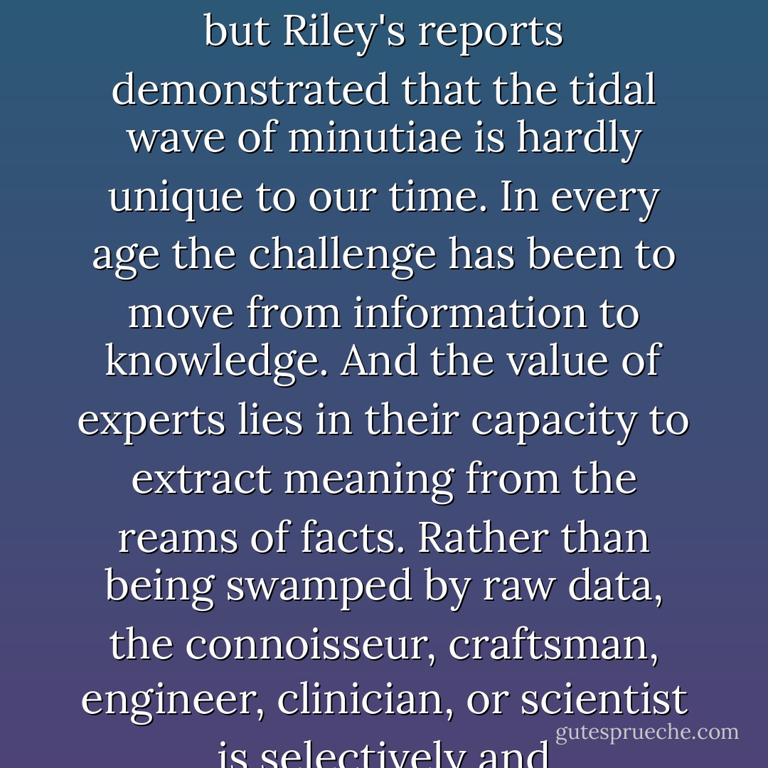 The modern world is drowning in information. We have more data than we can possibly use regarding nearly every picayune matter of society, economics, and politics. Science has contributed to this tsunami of facts and figures, but Riley's reports demonstrated that the tidal wave of minutiae is hardly unique to our time. In every age the challenge has been to move from information to knowledge. And the value of experts lies in their capacity to extract meaning from the reams of facts. Rather than being swamped by raw data, the connoisseur, craftsman, engineer, clinician, or scientist is selectively and self-consciously blind. Knowing what to ignore, recognizing what is extraneous, is the key to deriving pattern, form, and insight. - Jeffrey A. Lockwood