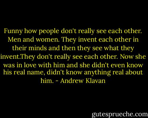 Funny how people don't really see each other. Men and women. They invent each other in their minds and then they see what they invent.They don't really see each other. Now she was in love with him and she didn't even know his real name, didn't know anything real about him. - Andrew Klavan