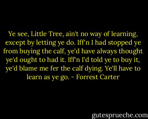 Ye see, Little Tree, ain't no way of learning, except by letting ye do. Iff'n I had stopped ye from buying the calf, ye'd have always thought ye'd ought to had it. Iff'n I'd told ye to buy it, ye'd blame me fer the calf dying. Ye'll have to learn as ye go. - Forrest Carter