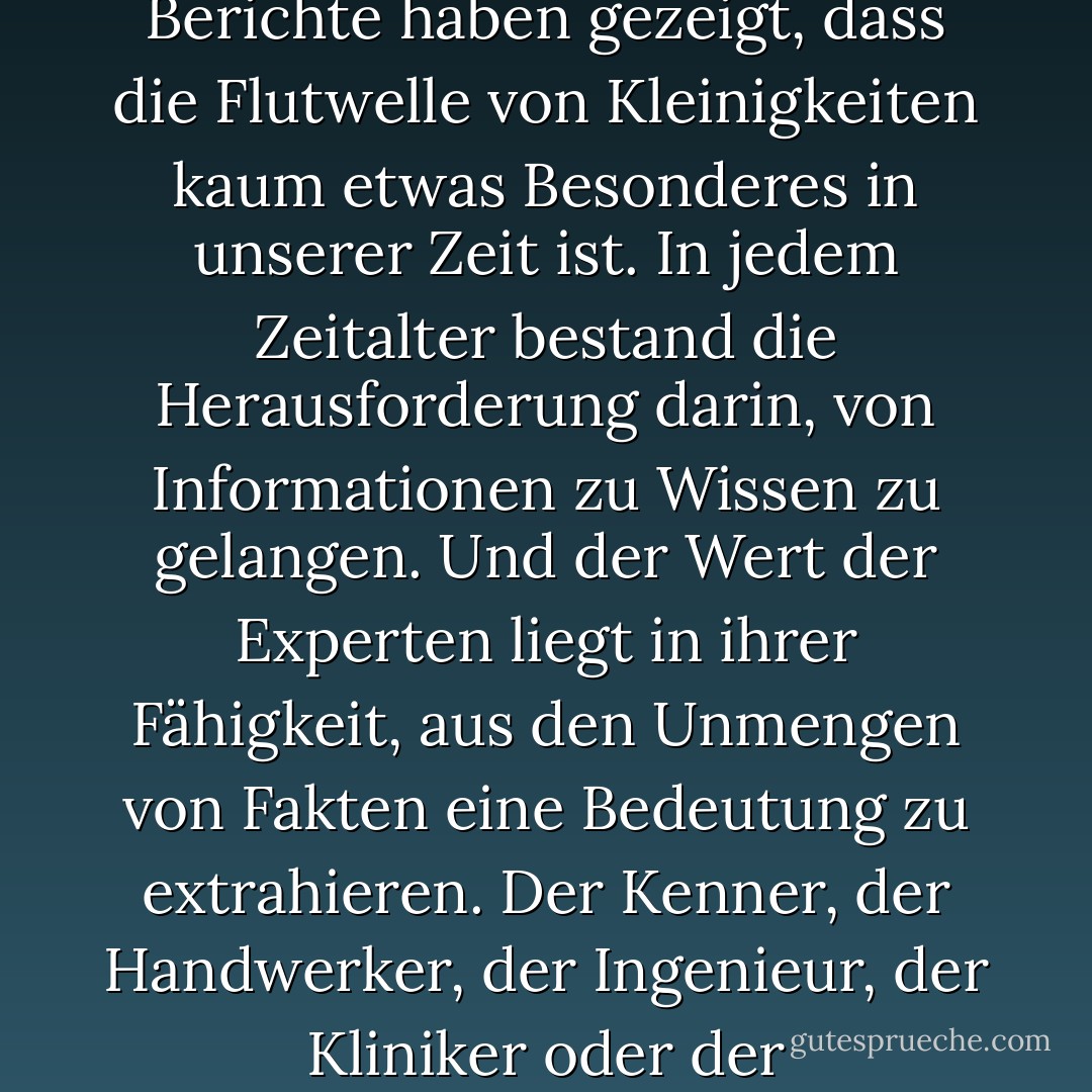 Die moderne Welt wird von Informationen überflutet. Wir verfügen über mehr Daten, als wir überhaupt nutzen können, und zwar zu fast jeder Kleinigkeit in Gesellschaft, Wirtschaft und Politik. Die Wissenschaft hat zu diesem Tsunami von Fakten und Zahlen beigetragen, aber Rileys Berichte haben gezeigt, dass die Flutwelle von Kleinigkeiten kaum etwas Besonderes in unserer Zeit ist. In jedem Zeitalter bestand die Herausforderung darin, von Informationen zu Wissen zu gelangen. Und der Wert der Experten liegt in ihrer Fähigkeit, aus den Unmengen von Fakten eine Bedeutung zu extrahieren. Der Kenner, der Handwerker, der Ingenieur, der Kliniker oder der Wissenschaftler wird nicht von Rohdaten überflutet, sondern ist selektiv und selbstbewusst blind. Zu wissen, was zu ignorieren ist, zu erkennen, was überflüssig ist, ist der Schlüssel zur Gewinnung von Mustern, Formen und Einsichten. - Jeffrey A. Lockwood<