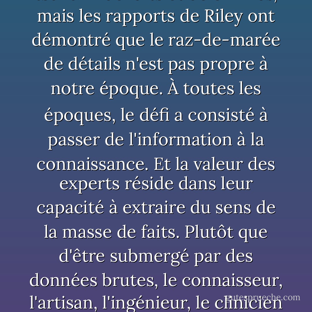 Le monde moderne se noie dans l'information. Nous disposons de plus de données que nous ne pouvons en utiliser dans presque tous les domaines de la société, de l'économie et de la politique. La science a contribué à ce tsunami de faits et de chiffres, mais les rapports de Riley ont démontré que le raz-de-marée de détails n'est pas propre à notre époque. À toutes les époques, le défi a consisté à passer de l'information à la connaissance. Et la valeur des experts réside dans leur capacité à extraire du sens de la masse de faits. Plutôt que d'être submergé par des données brutes, le connaisseur, l'artisan, l'ingénieur, le clinicien ou le scientifique est aveugle de manière sélective et consciente. Savoir ce qu'il faut ignorer, reconnaître ce qui est étranger, c'est la clé qui permet d'obtenir un modèle, une forme et une vision. - Jeffrey A. Lockwood