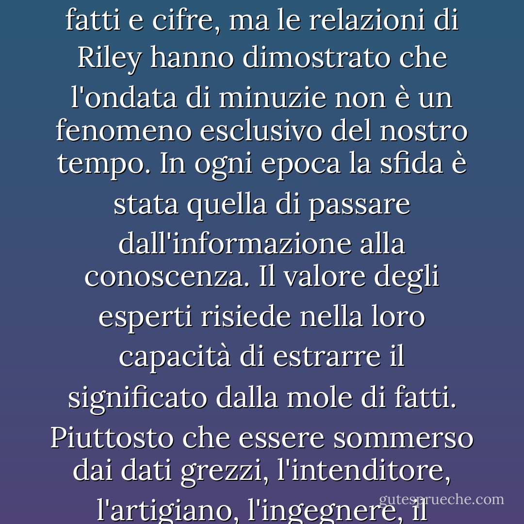 Il mondo moderno sta annegando nelle informazioni. Abbiamo più dati di quanti ne possiamo utilizzare su quasi tutte le questioni più minute della società, dell'economia e della politica. La scienza ha contribuito a questo tsunami di fatti e cifre, ma le relazioni di Riley hanno dimostrato che l'ondata di minuzie non è un fenomeno esclusivo del nostro tempo. In ogni epoca la sfida è stata quella di passare dall'informazione alla conoscenza. Il valore degli esperti risiede nella loro capacità di estrarre il significato dalla mole di fatti. Piuttosto che essere sommerso dai dati grezzi, l'intenditore, l'artigiano, l'ingegnere, il clinico o lo scienziato sono selettivamente e consapevolmente ciechi. Sapere cosa ignorare, riconoscere ciò che è estraneo, è la chiave per ricavare modelli, forme e intuizioni. - Jeffrey A. Lockwood