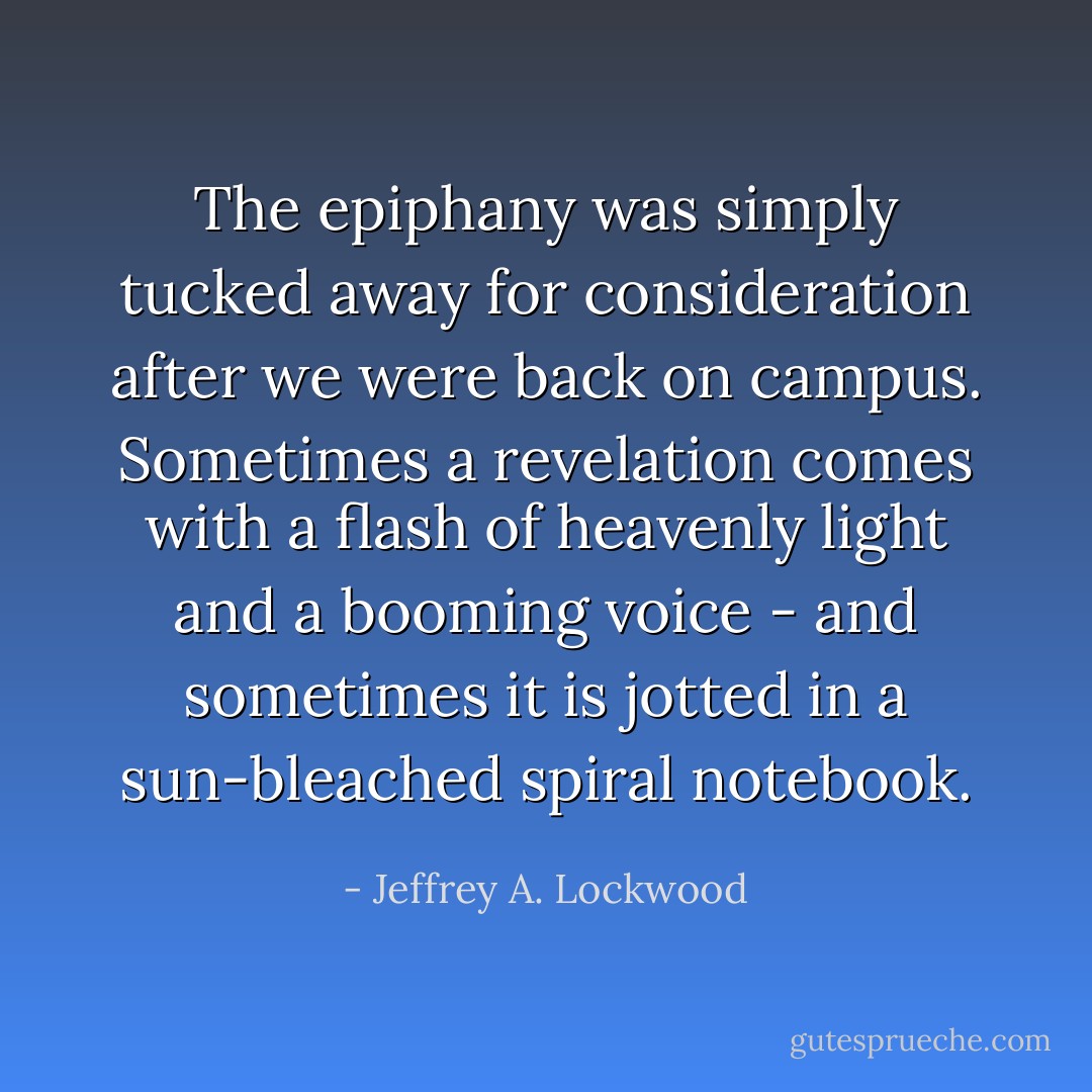 The epiphany was simply tucked away for consideration after we were back on campus. Sometimes a revelation comes with a flash of heavenly light and a booming voice - and sometimes it is jotted in a sun-bleached spiral notebook. - Jeffrey A. Lockwood