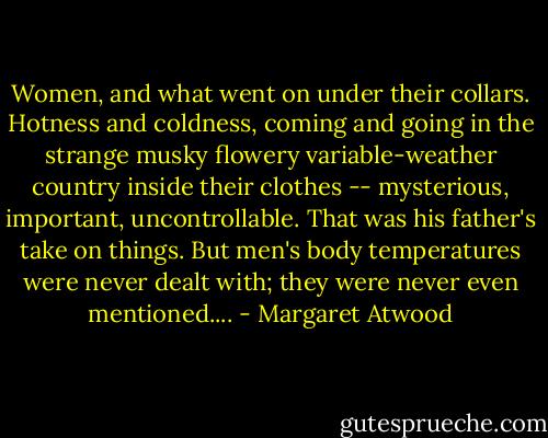 Women, and what went on under their collars. Hotness and coldness, coming and going in the strange musky flowery variable-weather country inside their clothes -- mysterious, important, uncontrollable. That was his father's take on things. But men's body temperatures were never dealt with; they were never even mentioned.... - Margaret Atwood