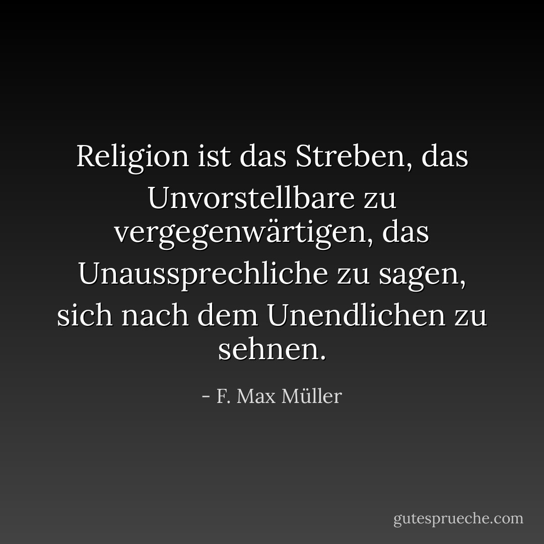 Religion ist das Streben, das Unvorstellbare zu vergegenwärtigen, das Unaussprechliche zu sagen, sich nach dem Unendlichen zu sehnen. - F. Max Müller<