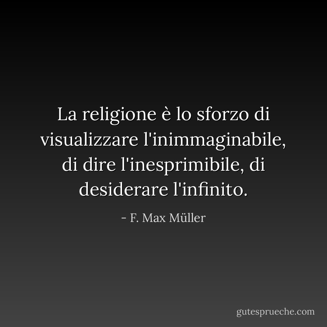 La religione è lo sforzo di visualizzare l'inimmaginabile, di dire l'inesprimibile, di desiderare l'infinito. - F. Max Müller