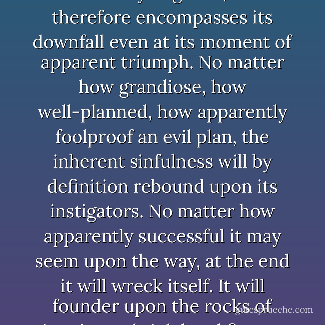 You see, evil alwys contains the seeds of its own destruction' said the angel said, 'It is ultimately negative, and therefore encompasses its downfall even at its moment of apparent triumph. No matter how grandiose, how well-planned, how apparently foolproof an evil plan, the inherent sinfulness will by definition rebound upon its instigators. No matter how apparently successful it may seem upon the way, at the end it will wreck itself. It will founder upon the rocks of inquity and sink head first to vanish without trace into the seas of oblivion. - Terry Pratchett