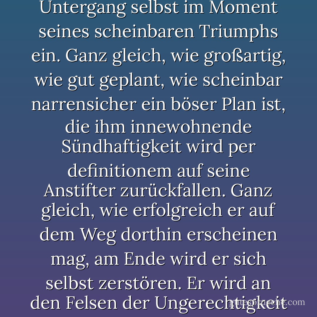 Seht ihr, das Böse enthält immer die Saat seiner eigenen Zerstörung", sagte der Engel, "es ist letztlich negativ und schließt daher seinen Untergang selbst im Moment seines scheinbaren Triumphs ein. Ganz gleich, wie großartig, wie gut geplant, wie scheinbar narrensicher ein böser Plan ist, die ihm innewohnende Sündhaftigkeit wird per definitionem auf seine Anstifter zurückfallen. Ganz gleich, wie erfolgreich er auf dem Weg dorthin erscheinen mag, am Ende wird er sich selbst zerstören. Er wird an den Felsen der Ungerechtigkeit scheitern und kopfüber in den Meeren des Vergessens versinken, ohne Spuren zu hinterlassen. - Terry Pratchett<