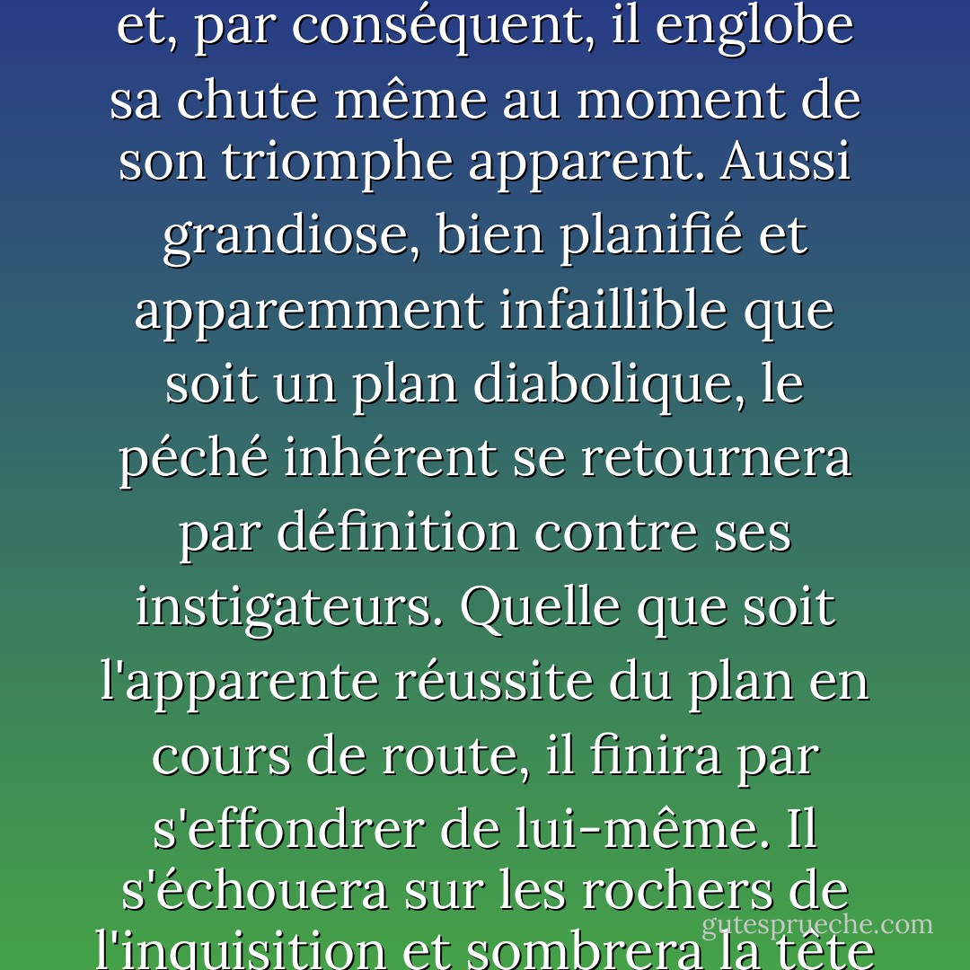 Tu vois, le mal contient toujours les germes de sa propre destruction", dit l'ange, "il est en fin de compte négatif et, par conséquent, il englobe sa chute même au moment de son triomphe apparent. Aussi grandiose, bien planifié et apparemment infaillible que soit un plan diabolique, le péché inhérent se retournera par définition contre ses instigateurs. Quelle que soit l'apparente réussite du plan en cours de route, il finira par s'effondrer de lui-même. Il s'échouera sur les rochers de l'inquisition et sombrera la tête la première pour disparaître sans laisser de trace dans les mers de l'oubli. - Terry Pratchett