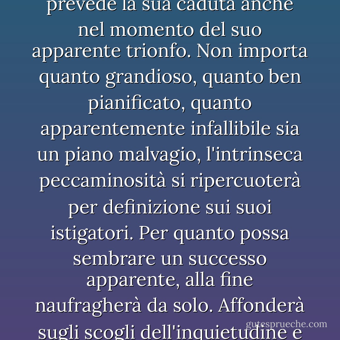Vedete, il male contiene sempre i semi della sua stessa distruzione", disse l'angelo, "è in definitiva negativo, e quindi prevede la sua caduta anche nel momento del suo apparente trionfo. Non importa quanto grandioso, quanto ben pianificato, quanto apparentemente infallibile sia un piano malvagio, l'intrinseca peccaminosità si ripercuoterà per definizione sui suoi istigatori. Per quanto possa sembrare un successo apparente, alla fine naufragherà da solo. Affonderà sugli scogli dell'inquietudine e sprofonderà a testa in giù per scomparire senza lasciare traccia nel mare dell'oblio. - Terry Pratchett