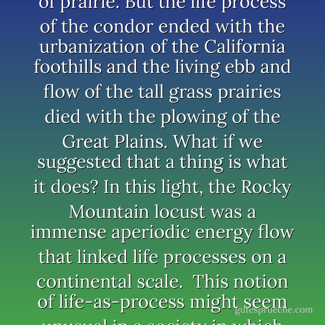 Ecology is beginning to slowly shift focus with tentative explorations of what the world would look like if process, rather than matter were the basis for reality What if we defined a species in terms of its life processes? We might seriously doubt whether the California condor or the tall grass prairie can be 'saved' or even 'restored.' Perhaps we can re-create some local conditions that foster a few nests of condors or a few acres of prairie. But the life process of the condor ended with the urbanization of the California foothills and the living ebb and flow of the tall grass prairies died with the plowing of the Great Plains. What if we suggested that a thing is what it does? In this light, the Rocky Mountain locust was a immense aperiodic energy flow that linked life processes on a continental scale.<br /><br />This notion of life-as-process might seem unusual in a society in which material existence is primary. But such a perception informs our deepest understanding of life. Indeed, life-as-process underlies our notion of euthanasia. When loved ones are simply bodies, devoid of the capacity to care, respond, or relate again a away that we can recognize as being "them," we understand that they are gone even before they are dead. - Jeffrey A. Lockwood