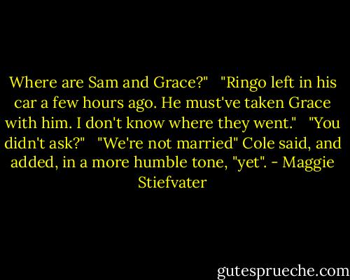 Where are Sam and Grace?" <br /><br />"Ringo left in his car a few hours ago. He must've taken Grace with him. I don't know where they went." <br /><br />"You didn't ask?" <br /><br />"We're not married" Cole said, and added, in a more humble tone, "yet". - Maggie Stiefvater