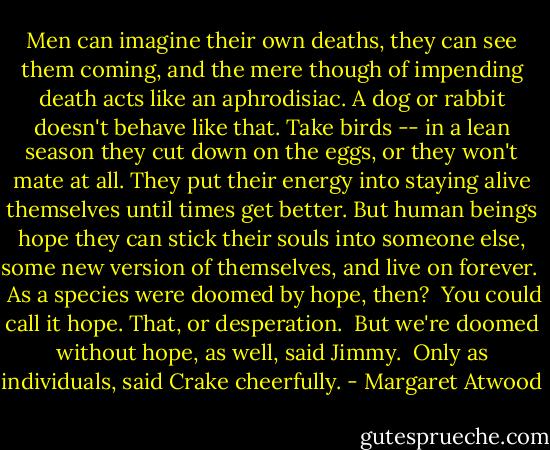 Men can imagine their own deaths, they can see them coming, and the mere though of impending death acts like an aphrodisiac. A dog or rabbit doesn't behave like that. Take birds -- in a lean season they cut down on the eggs, or they won't mate at all. They put their energy into staying alive themselves until times get better. But human beings hope they can stick their souls into someone else, some new version of themselves, and live on forever. <br /><br />As a species were doomed by hope, then?<br /><br />You could call it hope. That, or desperation.<br /><br />But we're doomed without hope, as well, said Jimmy.<br /><br />Only as individuals, said Crake cheerfully. - Margaret Atwood