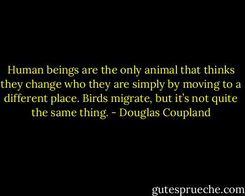 Human beings are the only animal that thinks they change who they are simply by moving to a different place. Birds migrate, but it’s not quite the same thing. - Douglas Coupland