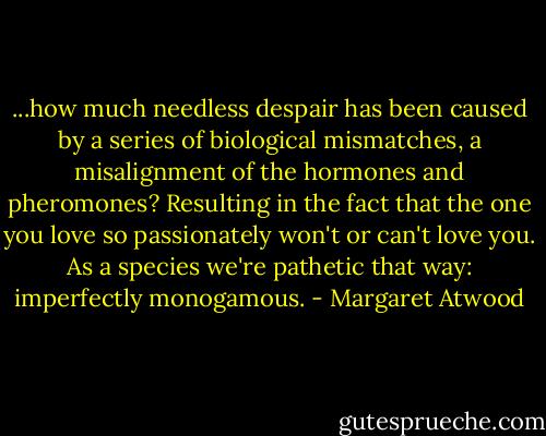 ...how much needless despair has been caused by a series of biological mismatches, a misalignment of the hormones and pheromones? Resulting in the fact that the one you love so passionately won't or can't love you. As a species we're pathetic that way: imperfectly monogamous. - Margaret Atwood