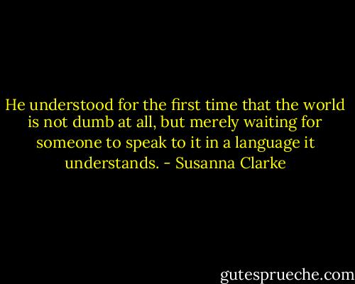 He understood for the first time that the world is not dumb at all, but merely waiting for someone to speak to it in a language it understands. - Susanna Clarke