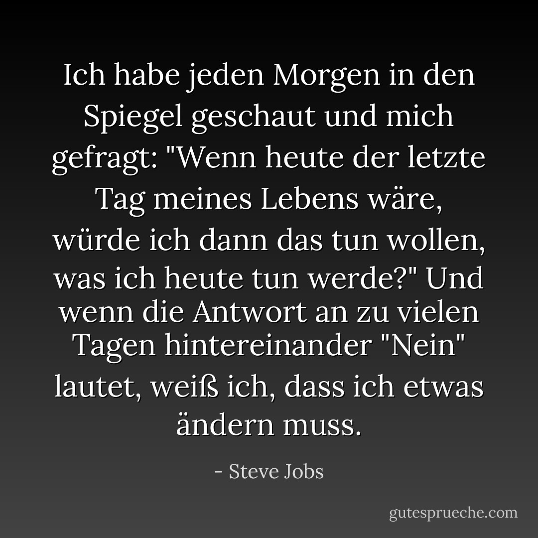 Ich habe jeden Morgen in den Spiegel geschaut und mich gefragt: "Wenn heute der letzte Tag meines Lebens wäre, würde ich dann das tun wollen, was ich heute tun werde?" Und wenn die Antwort an zu vielen Tagen hintereinander "Nein" lautet, weiß ich, dass ich etwas ändern muss. - Steve Jobs<