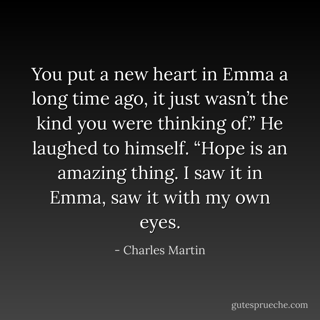 You put a new heart in Emma a long time ago, it just wasn’t the kind you were thinking of.” He laughed to himself. “Hope is an amazing thing. I saw it in Emma, saw it with my own eyes. - Charles Martin