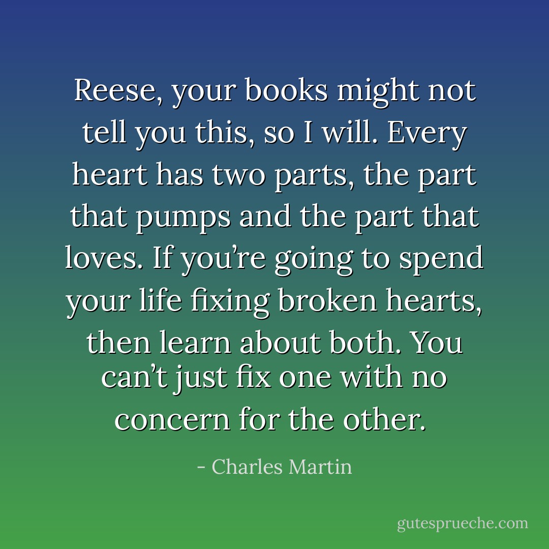 Reese, your books might not tell you this, so I will. Every heart has two parts, the part that pumps and the part that loves. If you’re going to spend your life fixing broken hearts, then learn about both. You can’t just fix one with no concern for the other.  - Charles Martin