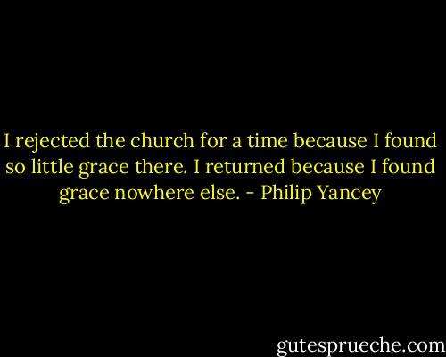 I rejected the church for a time because I found so little grace there. I returned because I found grace nowhere else. - Philip Yancey