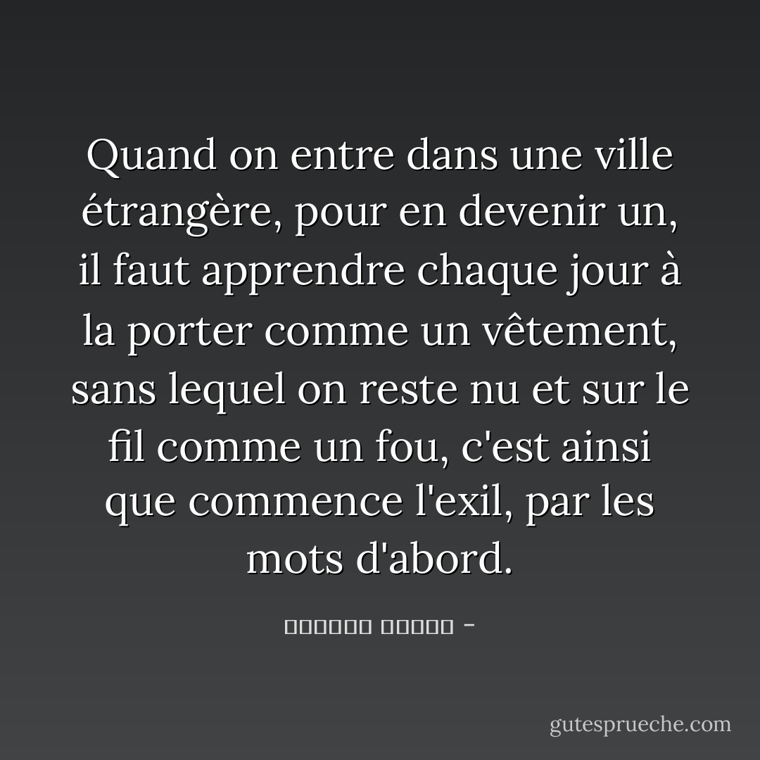Quand on entre dans une ville étrangère, pour en devenir un, il faut apprendre chaque jour à la porter comme un vêtement, sans lequel on reste nu et sur le fil comme un fou, c'est ainsi que commence l'exil, par les mots d'abord. - واسيني الأعرج
