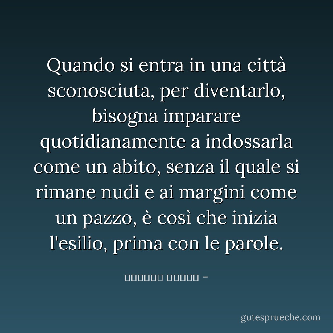 Quando si entra in una città sconosciuta, per diventarlo, bisogna imparare quotidianamente a indossarla come un abito, senza il quale si rimane nudi e ai margini come un pazzo, è così che inizia l'esilio, prima con le parole. - واسيني الأعرج