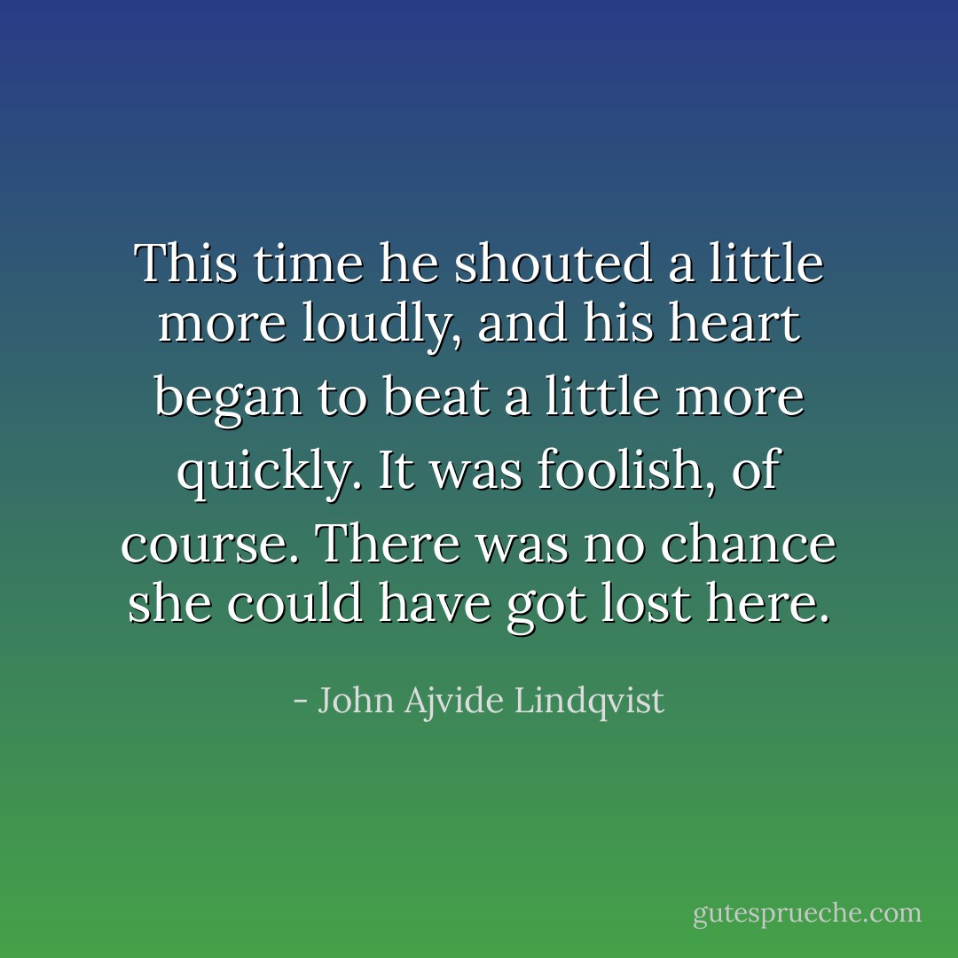 This time he shouted a little more loudly, and his heart began to beat a little more quickly. It was foolish, of course. There was no chance she could have got lost here. - John Ajvide Lindqvist
