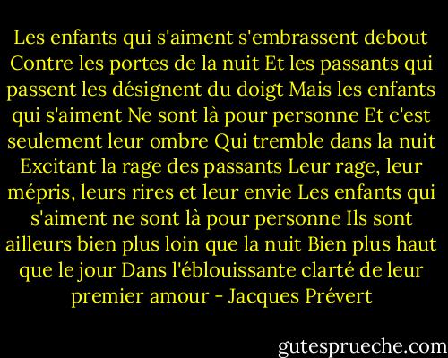 Les enfants qui s'aiment s'embrassent debout<br />Contre les portes de la nuit<br />Et les passants qui passent les désignent du doigt<br />Mais les enfants qui s'aiment<br />Ne sont là pour personne<br />Et c'est seulement leur ombre<br />Qui tremble dans la nuit<br />Excitant la rage des passants<br />Leur rage, leur mépris, leurs rires et leur envie<br />Les enfants qui s'aiment ne sont là pour personne<br />Ils sont ailleurs bien plus loin que la nuit<br />Bien plus haut que le jour<br />Dans l'éblouissante clarté de leur premier amour - Jacques Prévert