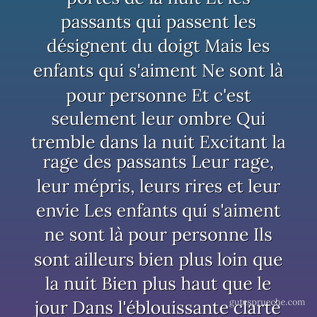 Les enfants qui s'aiment s'embrassent debout<br />Contre les portes de la nuit<br />Et les passants qui passent les désignent du doigt<br />Mais les enfants qui s'aiment<br />Ne sont là pour personne<br />Et c'est seulement leur ombre<br />Qui tremble dans la nuit<br />Excitant la rage des passants<br />Leur rage, leur mépris, leurs rires et leur envie<br />Les enfants qui s'aiment ne sont là pour personne<br />Ils sont ailleurs bien plus loin que la nuit<br />Bien plus haut que le jour<br />Dans l'éblouissante clarté de leur premier amour - Jacques Prévert