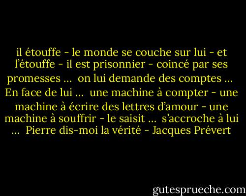 il étouffe - le monde se couche sur lui - et l’étouffe - il est prisonnier - coincé par ses promesses …<br /><br />on lui demande des comptes …<br /><br />En face de lui …<br /><br />une machine à compter - une machine à écrire des lettres d’amour - une machine à souffrir - le saisit …<br /><br />s’accroche à lui …<br /><br />Pierre dis-moi la vérité - Jacques Prévert