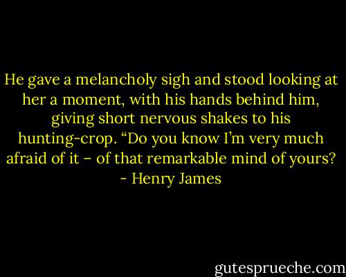 He gave a melancholy sigh and stood looking at her a moment, with his hands behind him, giving short nervous shakes to his hunting-crop. “Do you know I’m very much afraid of it – of that remarkable mind of yours? - Henry James