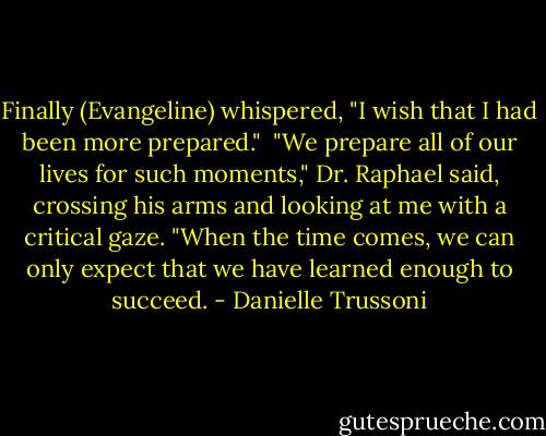 Finally (Evangeline) whispered, "I wish that I had been more prepared."<br /><br />"We prepare all of our lives for such moments," Dr. Raphael said, crossing his arms and looking at me with a critical gaze. "When the time comes, we can only expect that we have learned enough to succeed. - Danielle Trussoni