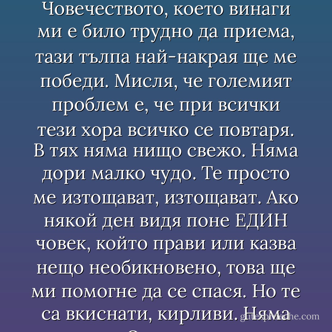 Тази вечер се чувствам отровен, смачкан, употребен, износен до кокал. Не е само заради старостта, но сигурно е свързано с нея. Мисля, че тълпата, онази тълпа, Човечеството, което винаги ми е било трудно да приема, тази тълпа най-накрая ще ме победи. Мисля, че големият проблем е, че при всички тези хора всичко се повтаря. В тях няма нищо свежо. Няма дори малко чудо. Те просто ме изтощават, изтощават. Ако някой ден видя поне ЕДИН човек, който прави или казва нещо необикновено, това ще ми помогне да се спася. Но те са вкиснати, кирливи. Няма живец. Очи, уши, крака, гласове, но ... нищо. Те се мумифицират, самозаблуждават се, преструват се на живи... - Charles Bukowski
