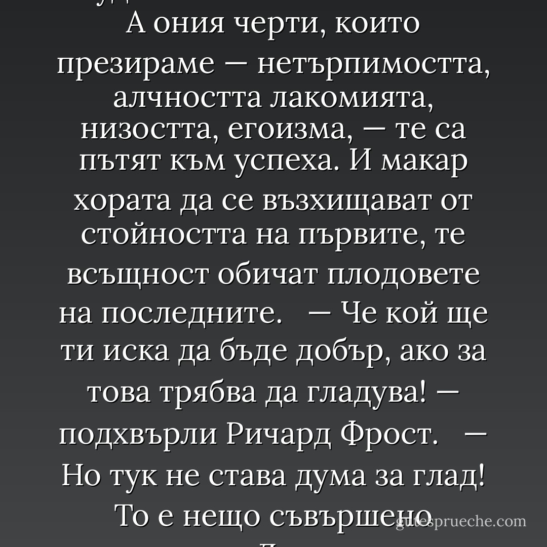Винаги ми се е виждало странно… — поде Док. — Качествата, които ценим у човека — доброта и щедрост, откритост, честност, разбиране и чувство, — всички те съпътствуват неудачите в нашата система. А ония черти, които презираме — нетърпимостта, алчността лакомията, низостта, егоизма, — те са пътят към успеха. И макар хората да се възхищават от стойността на първите, те всъщност обичат плодовете на последните. <br /><br />— Че кой ще ти иска да бъде добър, ако за това трябва да гладува! — подхвърли Ричард Фрост. <br /><br />— Но тук не става дума за глад! То е нещо съвършено различно. Да продаваш човешките души, за да спечелиш света, е нещо от край до край доброволно и едва ли не повсеместно… но не съвсем. Такива като Мак и момчетата има навсякъде по света. - John Steinbeck