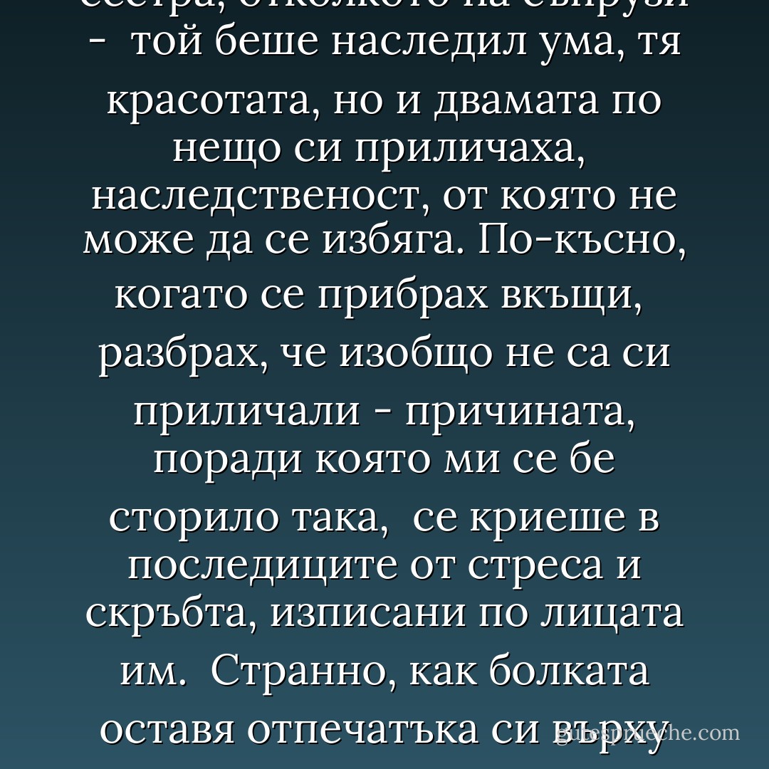 Бегло ми мина през ум, че приличат повече на брат и сестра, отколкото на съпрузи - <br />той беше наследил ума, тя красотата, но и двамата по нещо си приличаха, <br />наследственост, от която не може да се избяга. По-късно, когато се прибрах вкъщи, <br />разбрах, че изобщо не са си приличали - причината, поради която ми се бе сторило така, <br />се криеше в последиците от стреса и скръбта, изписани по лицата им. <br />Странно, как болката оставя отпечатъка си върху нас и ни кара да изглеждаме <br />като едно семейство.  - Stephen King