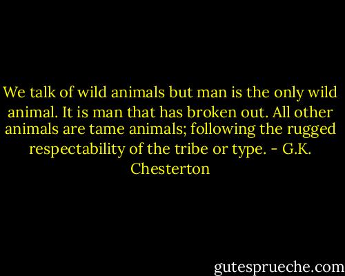 We talk of wild animals but man is the only wild animal. It is man that has broken out. All other animals are tame animals; following the rugged respectability of the tribe or type. - G.K. Chesterton