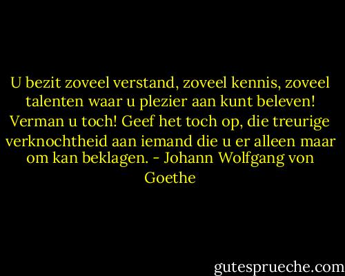 U bezit zoveel verstand, zoveel kennis, zoveel talenten waar u plezier aan kunt beleven! Verman u toch! Geef het toch op, die treurige verknochtheid aan iemand die u er alleen maar om kan beklagen. - Johann Wolfgang von Goethe