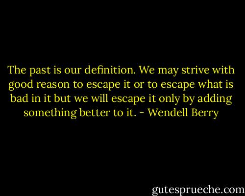 The past is our definition. We may strive with good reason to escape it or to escape what is bad in it but we will escape it only by adding something better to it. - Wendell Berry