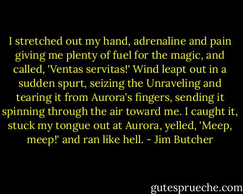 I stretched out my hand, adrenaline and pain giving me plenty of fuel for the magic, and called, 'Ventas servitas!' Wind leapt out in a sudden spurt, seizing the Unraveling and tearing it from Aurora's fingers, sending it spinning through the air toward me. I caught it, stuck my tongue out at Aurora, yelled, 'Meep, meep!' and ran like hell. - Jim Butcher
