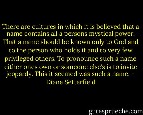 There are cultures in which it is believed that a name contains all a persons mystical power. That a name should be known only to God and to the person who holds it and to very few privileged others. To pronounce such a name either ones own or someone else's is to invite jeopardy. This it seemed was such a name. - Diane Setterfield