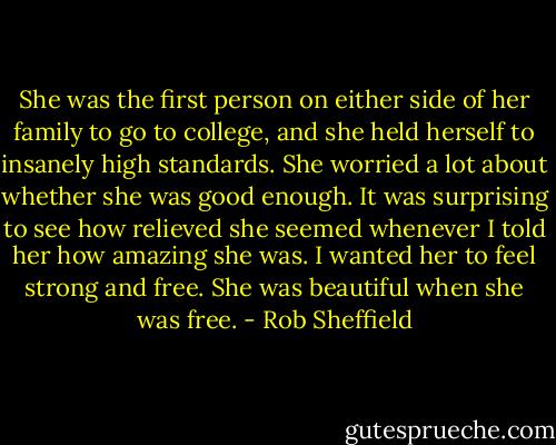 She was the first person on either side of her family to go to college, and she held herself to insanely high standards. She worried a lot about whether she was good enough. It was surprising to see how relieved she seemed whenever I told her how amazing she was. I wanted her to feel strong and free. She was beautiful when she was free. - Rob Sheffield